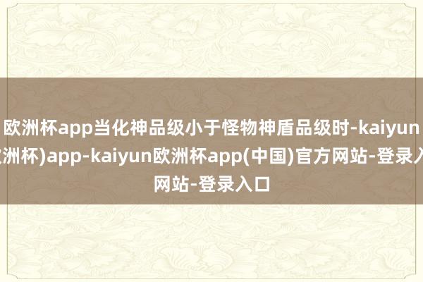 欧洲杯app当化神品级小于怪物神盾品级时-kaiyun(欧洲杯)app-kaiyun欧洲杯app(中国)官方网站-登录入口