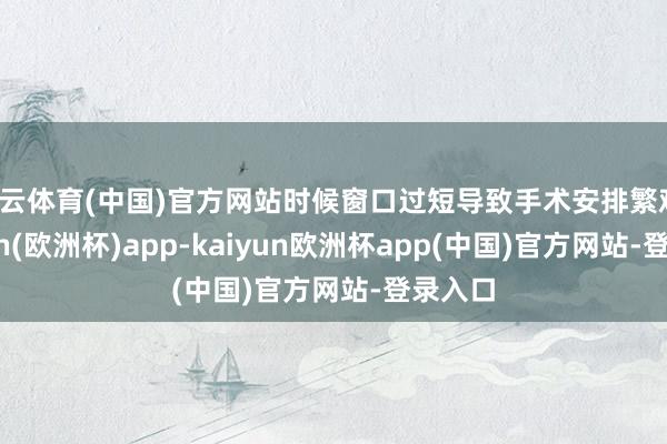 开云体育(中国)官方网站时候窗口过短导致手术安排繁难-kaiyun(欧洲杯)app-kaiyun欧洲杯app(中国)官方网站-登录入口