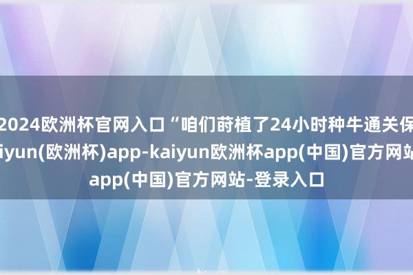 2024欧洲杯官网入口　　“咱们莳植了24小时种牛通关保险小组-kaiyun(欧洲杯)app-kaiyun欧洲杯app(中国)官方网站-登录入口