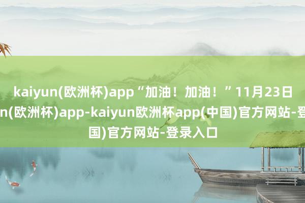 kaiyun(欧洲杯)app　　“加油！加油！”11月23日-kaiyun(欧洲杯)app-kaiyun欧洲杯app(中国)官方网站-登录入口