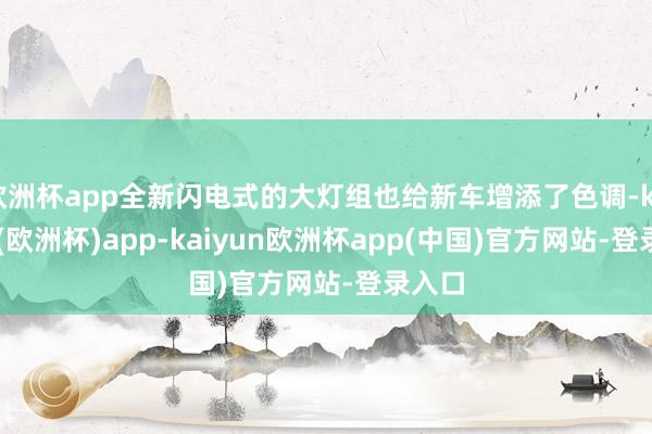 欧洲杯app全新闪电式的大灯组也给新车增添了色调-kaiyun(欧洲杯)app-kaiyun欧洲杯app(中国)官方网站-登录入口