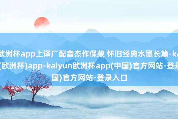 欧洲杯app上译厂配音杰作保藏 怀旧经典水墨长篇-kaiyun(欧洲杯)app-kaiyun欧洲杯app(中国)官方网站-登录入口