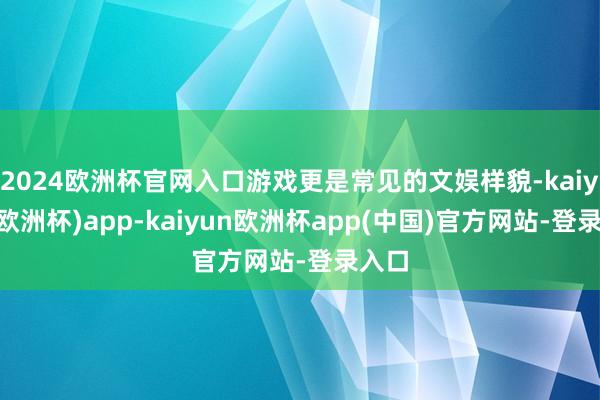 2024欧洲杯官网入口游戏更是常见的文娱样貌-kaiyun(欧洲杯)app-kaiyun欧洲杯app(中国)官方网站-登录入口