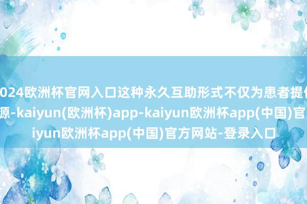 2024欧洲杯官网入口这种永久互助形式不仅为患者提供了壮健的巨匠资源-kaiyun(欧洲杯)app-kaiyun欧洲杯app(中国)官方网站-登录入口