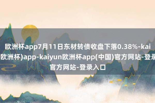 欧洲杯app7月11日东材转债收盘下落0.38%-kaiyun(欧洲杯)app-kaiyun欧洲杯app(中国)官方网站-登录入口