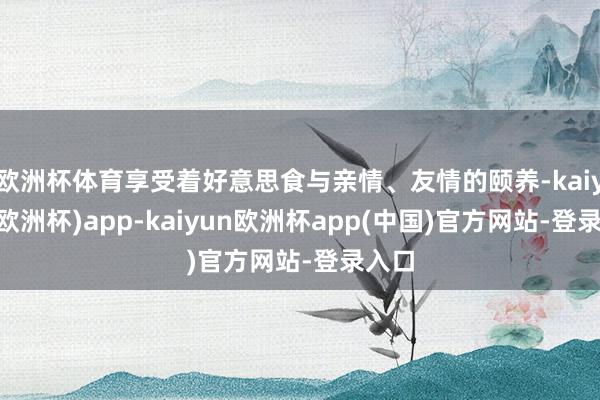欧洲杯体育享受着好意思食与亲情、友情的颐养-kaiyun(欧洲杯)app-kaiyun欧洲杯app(中国)官方网站-登录入口