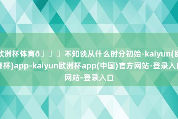 欧洲杯体育😓不知谈从什么时分初始-kaiyun(欧洲杯)app-kaiyun欧洲杯app(中国)官方网站-登录入口