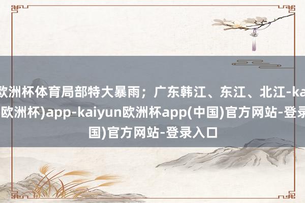 欧洲杯体育局部特大暴雨；广东韩江、东江、北江-kaiyun(欧洲杯)app-kaiyun欧洲杯app(中国)官方网站-登录入口