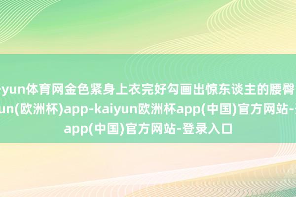 开yun体育网金色紧身上衣完好勾画出惊东谈主的腰臀比例-kaiyun(欧洲杯)app-kaiyun欧洲杯app(中国)官方网站-登录入口