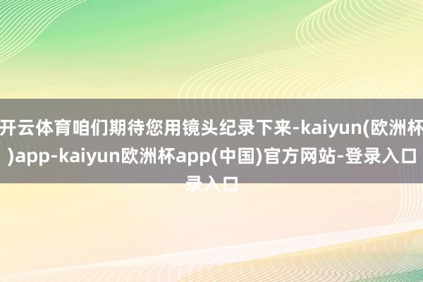 开云体育咱们期待您用镜头纪录下来-kaiyun(欧洲杯)app-kaiyun欧洲杯app(中国)官方网站-登录入口