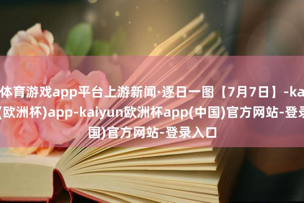 体育游戏app平台上游新闻·逐日一图【7月7日】-kaiyun(欧洲杯)app-kaiyun欧洲杯app(中国)官方网站-登录入口