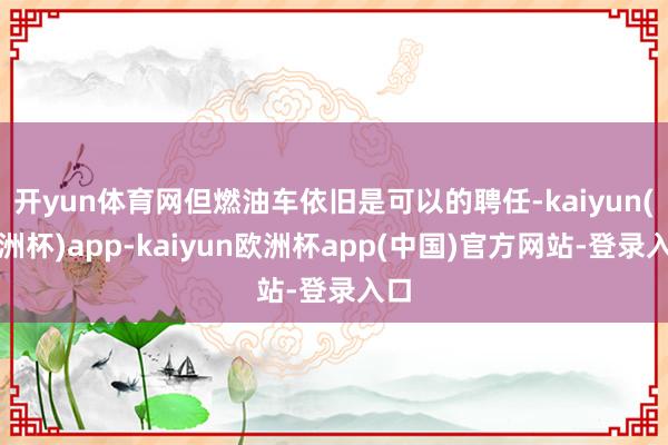 开yun体育网但燃油车依旧是可以的聘任-kaiyun(欧洲杯)app-kaiyun欧洲杯app(中国)官方网站-登录入口