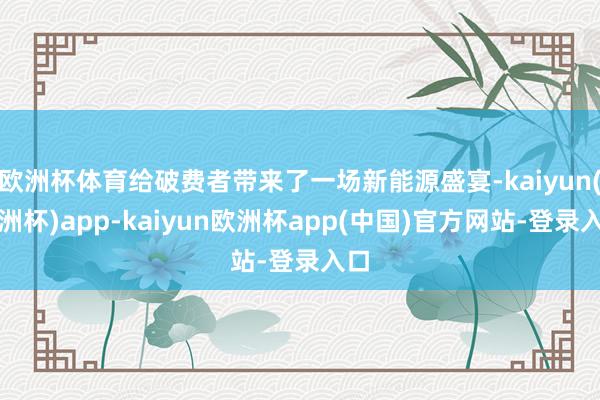 欧洲杯体育给破费者带来了一场新能源盛宴-kaiyun(欧洲杯)app-kaiyun欧洲杯app(中国)官方网站-登录入口