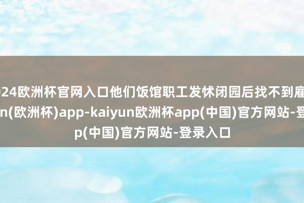 2024欧洲杯官网入口他们饭馆职工发怵闭园后找不到雇主-kaiyun(欧洲杯)app-kaiyun欧洲杯app(中国)官方网站-登录入口