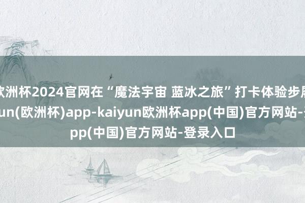 欧洲杯2024官网在“魔法宇宙 蓝冰之旅”打卡体验步履中-kaiyun(欧洲杯)app-kaiyun欧洲杯app(中国)官方网站-登录入口