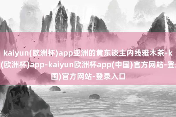 kaiyun(欧洲杯)app亚洲的黄东谈主内线雅木茶-kaiyun(欧洲杯)app-kaiyun欧洲杯app(中国)官方网站-登录入口