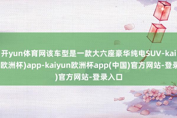 开yun体育网该车型是一款大六座豪华纯电SUV-kaiyun(欧洲杯)app-kaiyun欧洲杯app(中国)官方网站-登录入口