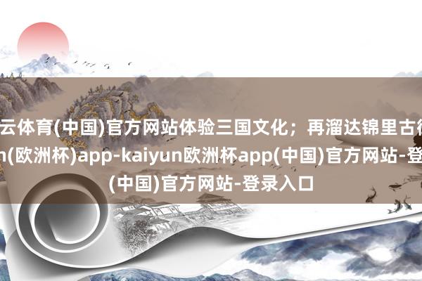 开云体育(中国)官方网站体验三国文化；再溜达锦里古街-kaiyun(欧洲杯)app-kaiyun欧洲杯app(中国)官方网站-登录入口