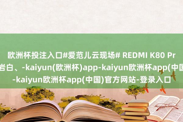 欧洲杯投注入口#爱范儿云现场# REDMI K80 Pro 三款配色公布：雪岩白、-kaiyun(欧洲杯)app-kaiyun欧洲杯app(中国)官方网站-登录入口