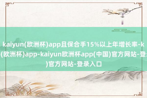 kaiyun(欧洲杯)app且保合手15%以上年增长率-kaiyun(欧洲杯)app-kaiyun欧洲杯app(中国)官方网站-登录入口