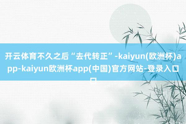 开云体育不久之后“去代转正”-kaiyun(欧洲杯)app-kaiyun欧洲杯app(中国)官方网站-登录入口