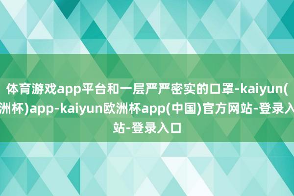 体育游戏app平台和一层严严密实的口罩-kaiyun(欧洲杯)app-kaiyun欧洲杯app(中国)官方网站-登录入口