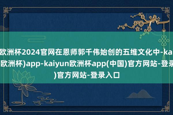 欧洲杯2024官网在恩师郭千伟始创的五维文化中-kaiyun(欧洲杯)app-kaiyun欧洲杯app(中国)官方网站-登录入口
