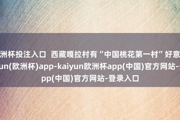 欧洲杯投注入口  西藏嘎拉村有“中国桃花第一村”好意思誉-kaiyun(欧洲杯)app-kaiyun欧洲杯app(中国)官方网站-登录入口