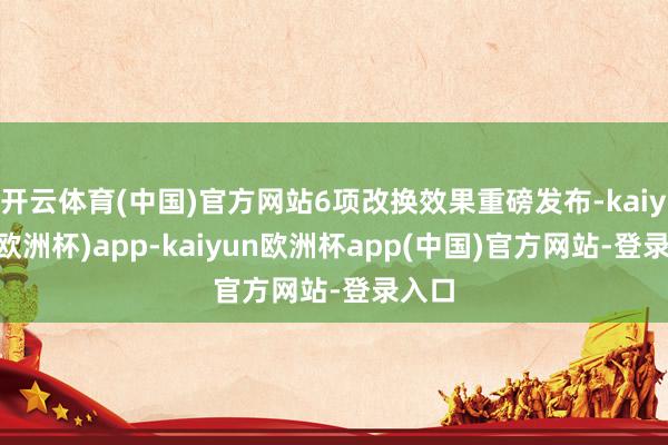 开云体育(中国)官方网站6项改换效果重磅发布-kaiyun(欧洲杯)app-kaiyun欧洲杯app(中国)官方网站-登录入口