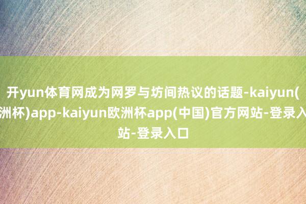 开yun体育网成为网罗与坊间热议的话题-kaiyun(欧洲杯)app-kaiyun欧洲杯app(中国)官方网站-登录入口
