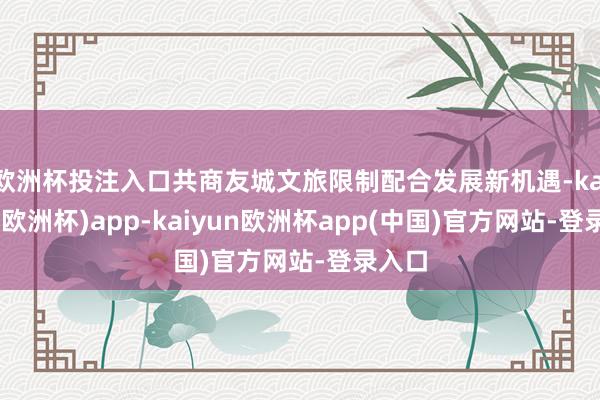 欧洲杯投注入口共商友城文旅限制配合发展新机遇-kaiyun(欧洲杯)app-kaiyun欧洲杯app(中国)官方网站-登录入口
