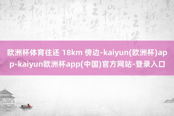 欧洲杯体育往还 18km 傍边-kaiyun(欧洲杯)app-kaiyun欧洲杯app(中国)官方网站-登录入口