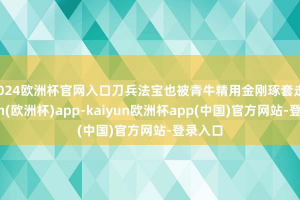 2024欧洲杯官网入口刀兵法宝也被青牛精用金刚琢套走-kaiyun(欧洲杯)app-kaiyun欧洲杯app(中国)官方网站-登录入口