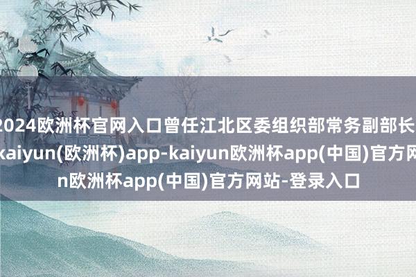 2024欧洲杯官网入口曾任江北区委组织部常务副部长、区纪委常委-kaiyun(欧洲杯)app-kaiyun欧洲杯app(中国)官方网站-登录入口