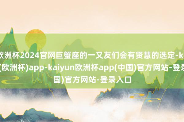 欧洲杯2024官网巨蟹座的一又友们会有贤慧的选定-kaiyun(欧洲杯)app-kaiyun欧洲杯app(中国)官方网站-登录入口