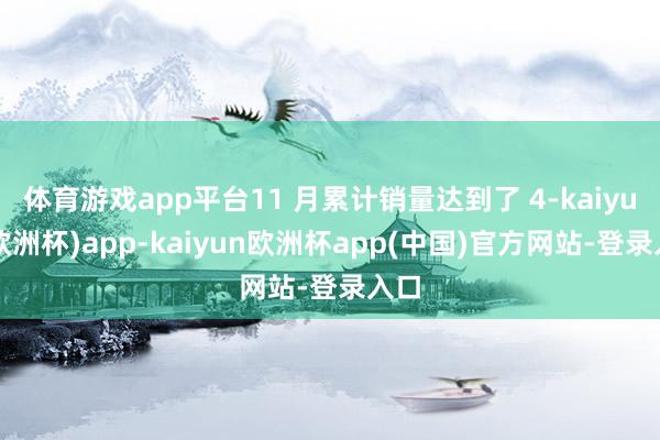 体育游戏app平台11 月累计销量达到了 4-kaiyun(欧洲杯)app-kaiyun欧洲杯app(中国)官方网站-登录入口