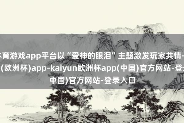 体育游戏app平台以“爱神的眼泪”主题激发玩家共情-kaiyun(欧洲杯)app-kaiyun欧洲杯app(中国)官方网站-登录入口