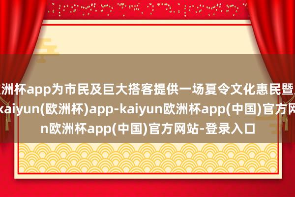 欧洲杯app为市民及巨大搭客提供一场夏令文化惠民暨旅游消费盛宴-kaiyun(欧洲杯)app-kaiyun欧洲杯app(中国)官方网站-登录入口