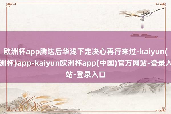 欧洲杯app腾达后华浅下定决心再行来过-kaiyun(欧洲杯)app-kaiyun欧洲杯app(中国)官方网站-登录入口