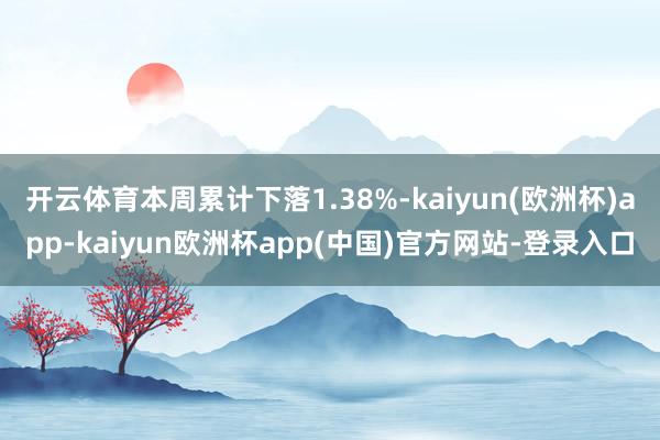 开云体育本周累计下落1.38%-kaiyun(欧洲杯)app-kaiyun欧洲杯app(中国)官方网站-登录入口