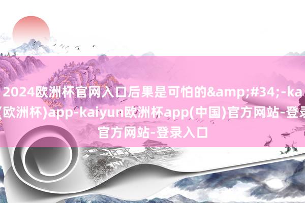 2024欧洲杯官网入口后果是可怕的&#34;-kaiyun(欧洲杯)app-kaiyun欧洲杯app(中国)官方网站-登录入口