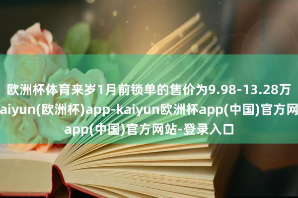欧洲杯体育来岁1月前锁单的售价为9.98-13.28万元🤔-kaiyun(欧洲杯)app-kaiyun欧洲杯app(中国)官方网站-登录入口