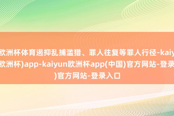 欧洲杯体育遏抑乱捕滥猎、罪人往复等罪人行径-kaiyun(欧洲杯)app-kaiyun欧洲杯app(中国)官方网站-登录入口