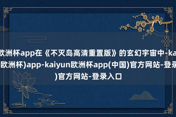 欧洲杯app在《不灭岛高清重置版》的玄幻宇宙中-kaiyun(欧洲杯)app-kaiyun欧洲杯app(中国)官方网站-登录入口