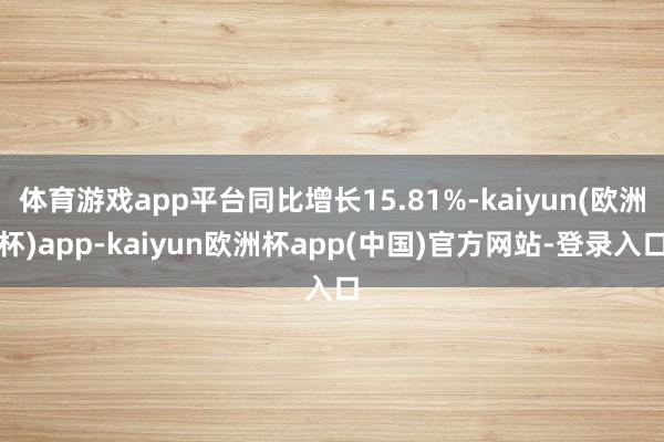体育游戏app平台同比增长15.81%-kaiyun(欧洲杯)app-kaiyun欧洲杯app(中国)官方网站-登录入口