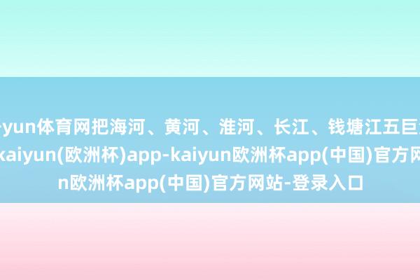 开yun体育网把海河、黄河、淮河、长江、钱塘江五巨流系连在一谈-kaiyun(欧洲杯)app-kaiyun欧洲杯app(中国)官方网站-登录入口
