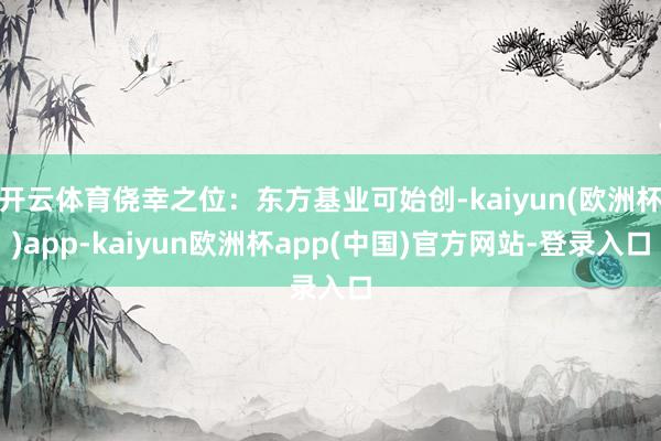 开云体育侥幸之位：东方基业可始创-kaiyun(欧洲杯)app-kaiyun欧洲杯app(中国)官方网站-登录入口