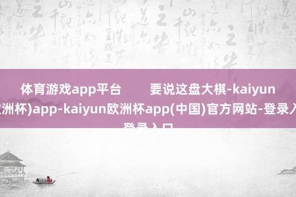 体育游戏app平台        要说这盘大棋-kaiyun(欧洲杯)app-kaiyun欧洲杯app(中国)官方网站-登录入口