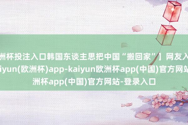 欧洲杯投注入口韩国东谈主思把中国“搬回家”】网友入境韩国后-kaiyun(欧洲杯)app-kaiyun欧洲杯app(中国)官方网站-登录入口