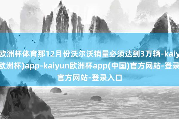 欧洲杯体育那12月份沃尔沃销量必须达到3万辆-kaiyun(欧洲杯)app-kaiyun欧洲杯app(中国)官方网站-登录入口